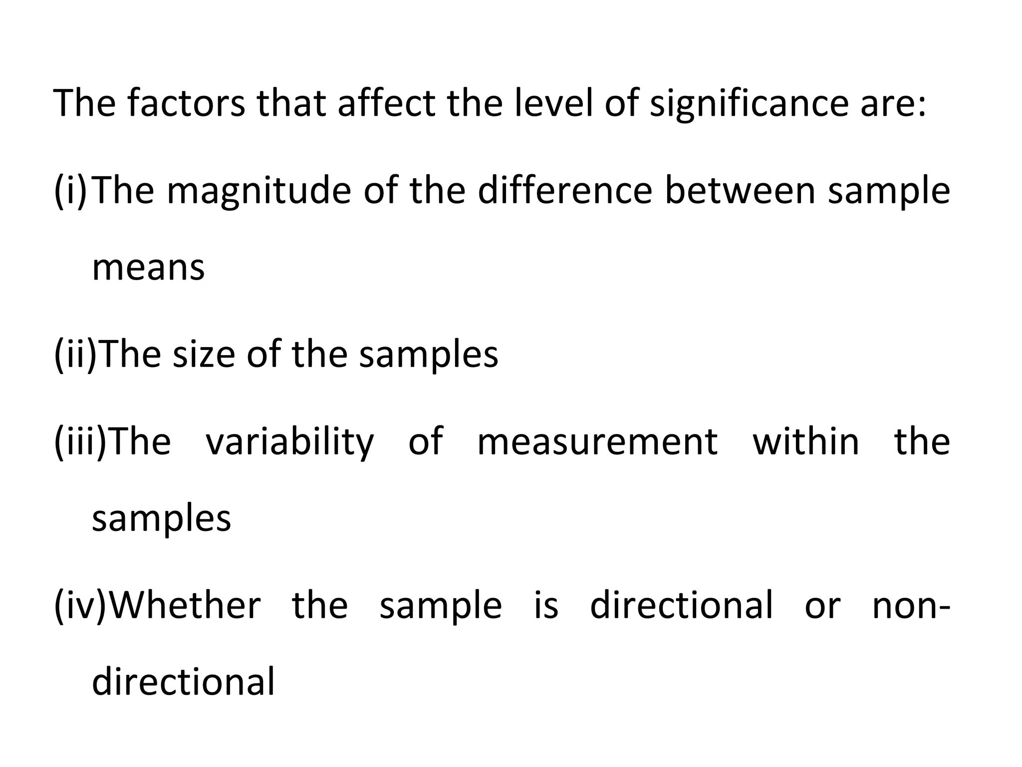 The factors that affect the level of significance are:
(i)The magnitude of the difference between sample
means
(ii)The size of the samples
(iii)The variability of measurement within the
samples
(iv)Whether the sample is directional or non-
directional
 