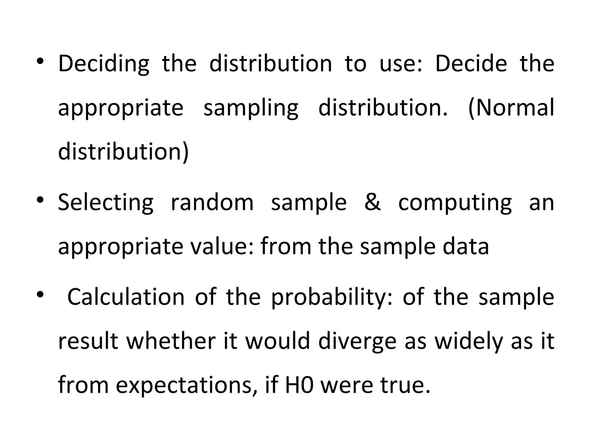 • Deciding the distribution to use: Decide the
appropriate sampling distribution. (Normal
distribution)
• Selecting random sample & computing an
appropriate value: from the sample data
• Calculation of the probability: of the sample
result whether it would diverge as widely as it
from expectations, if H0 were true.
 