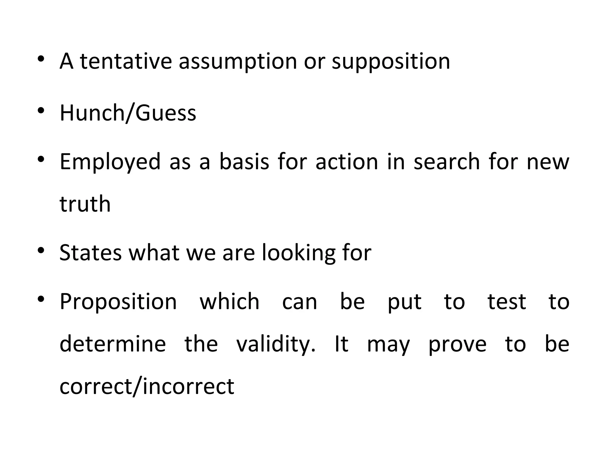 • A tentative assumption or supposition
• Hunch/Guess
• Employed as a basis for action in search for new
truth
• States what we are looking for
• Proposition which can be put to test to
determine the validity. It may prove to be
correct/incorrect
 