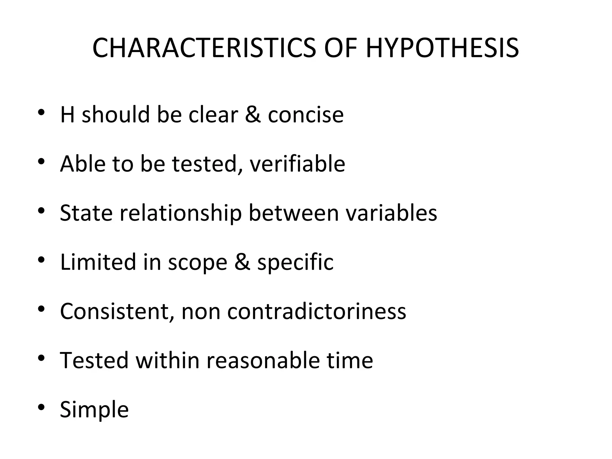 CHARACTERISTICS OF HYPOTHESIS
• H should be clear & concise
• Able to be tested, verifiable
• State relationship between variables
• Limited in scope & specific
• Consistent, non contradictoriness
• Tested within reasonable time
• Simple
 
