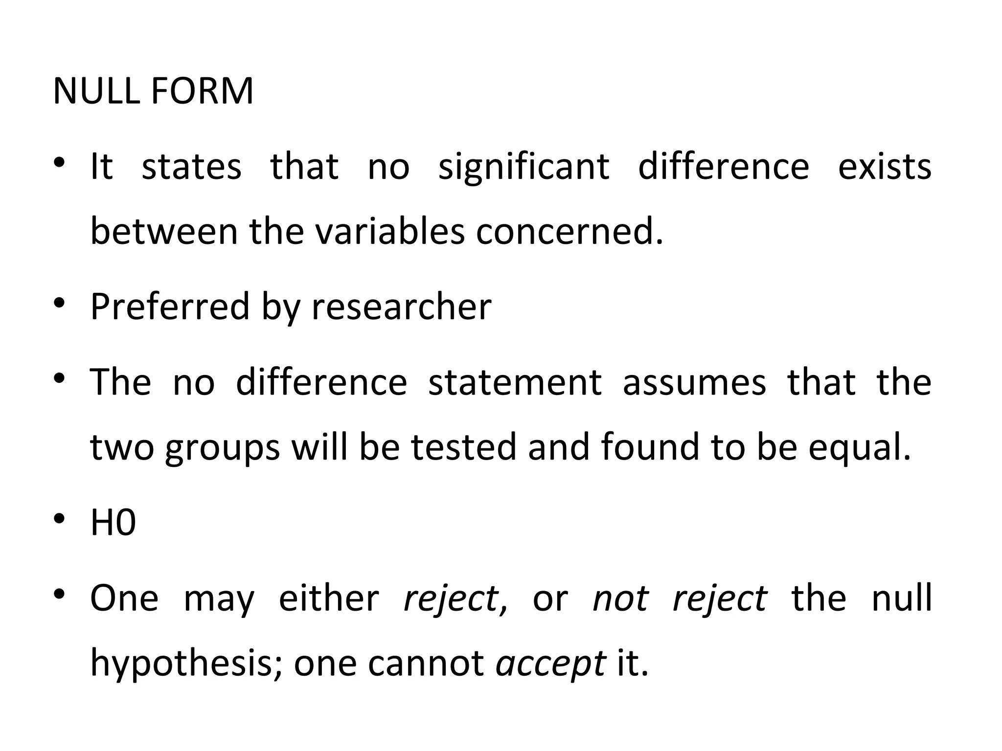NULL FORM
• It states that no significant difference exists
between the variables concerned.
• Preferred by researcher
• The no difference statement assumes that the
two groups will be tested and found to be equal.
• H0
• One may either reject, or not reject the null
hypothesis; one cannot accept it.
 