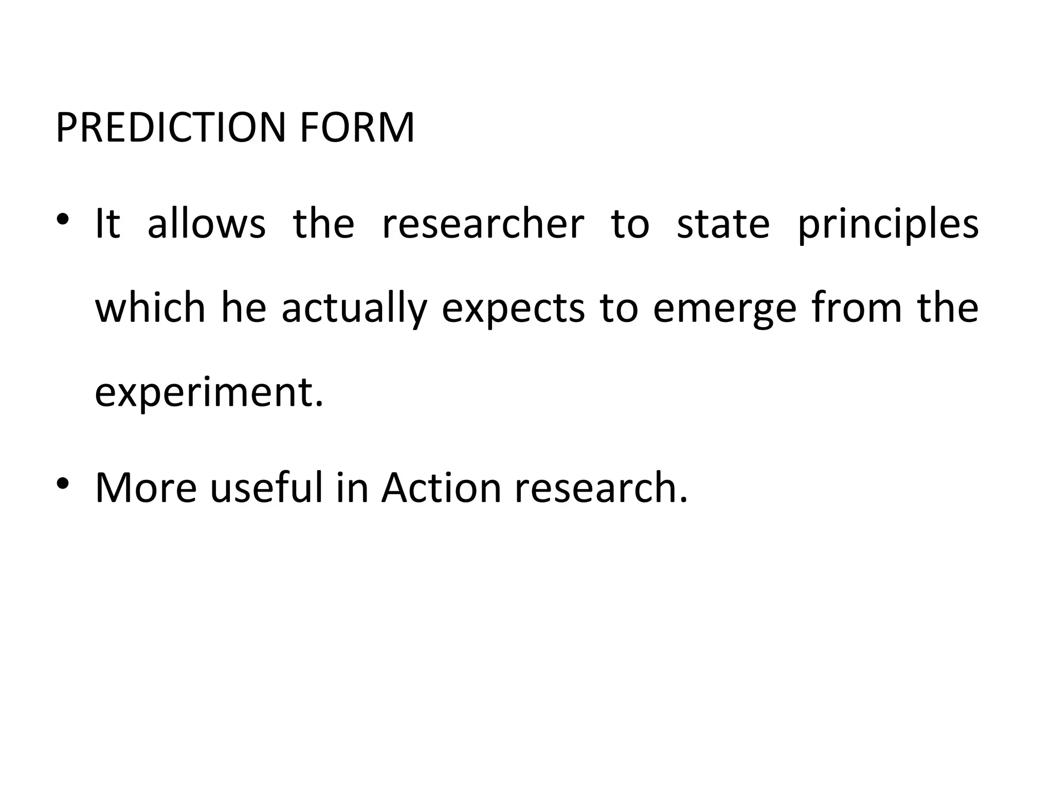 PREDICTION FORM
• It allows the researcher to state principles
which he actually expects to emerge from the
experiment.
• More useful in Action research.
 