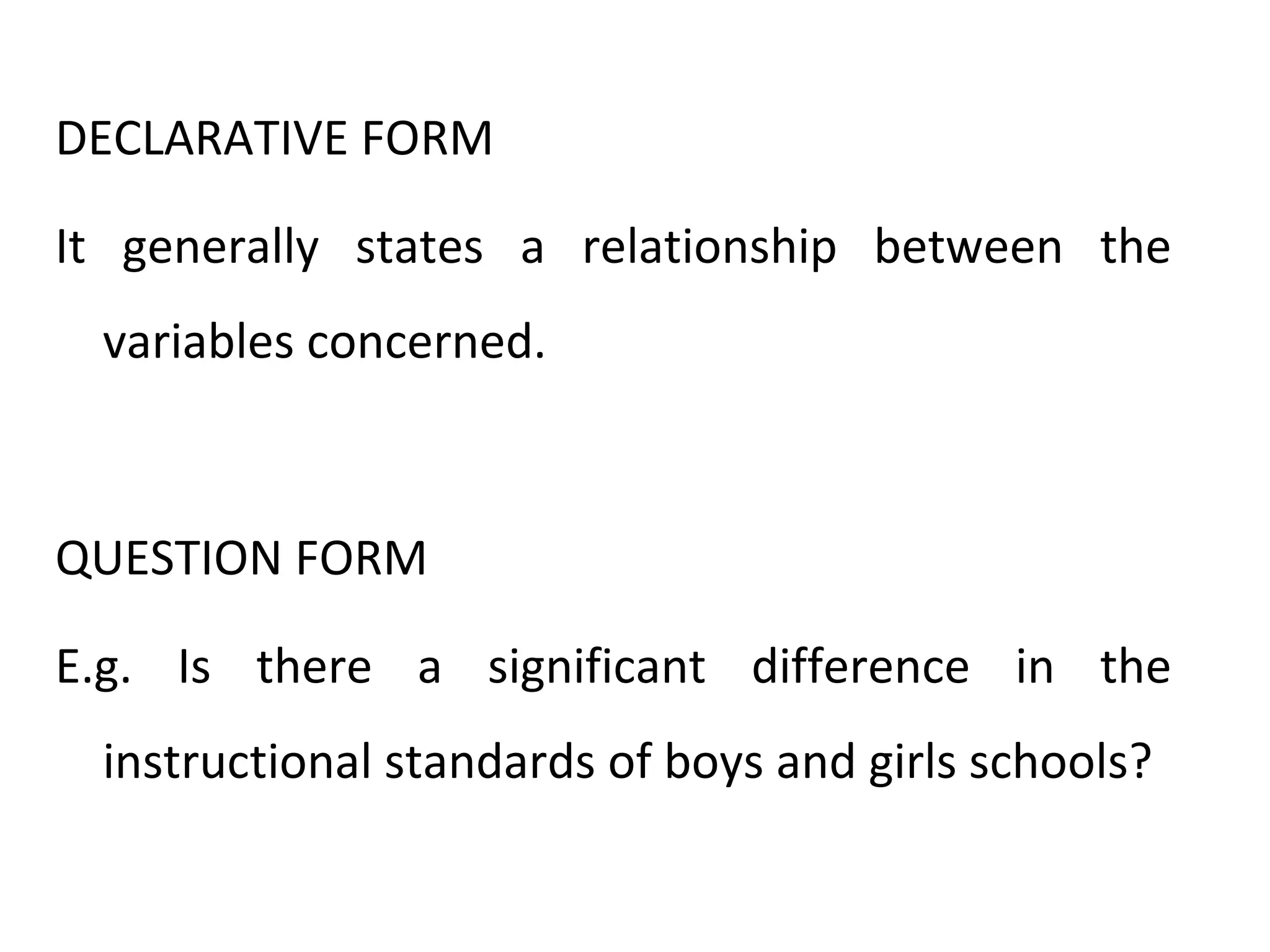 DECLARATIVE FORM
It generally states a relationship between the
variables concerned.
QUESTION FORM
E.g. Is there a significant difference in the
instructional standards of boys and girls schools?
 