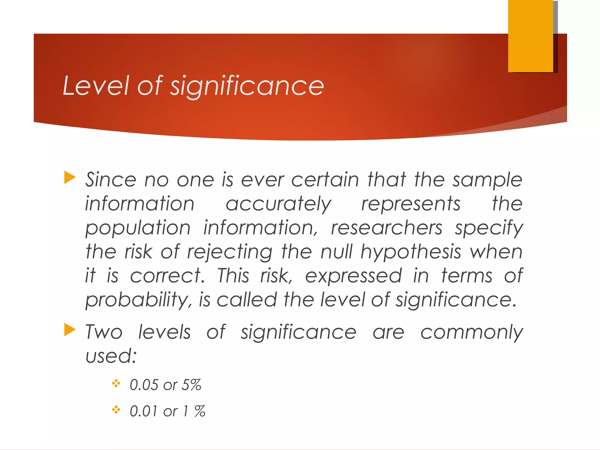 Level of significance
 Since no one is ever certain that the sample
information accurately represents the
population information, researchers specify
the risk of rejecting the null hypothesis when
it is correct. This risk, expressed in terms of
probability, is called the level of significance.
 Two levels of significance are commonly
used:
 0.05 or 5%
 0.01 or 1 %
 