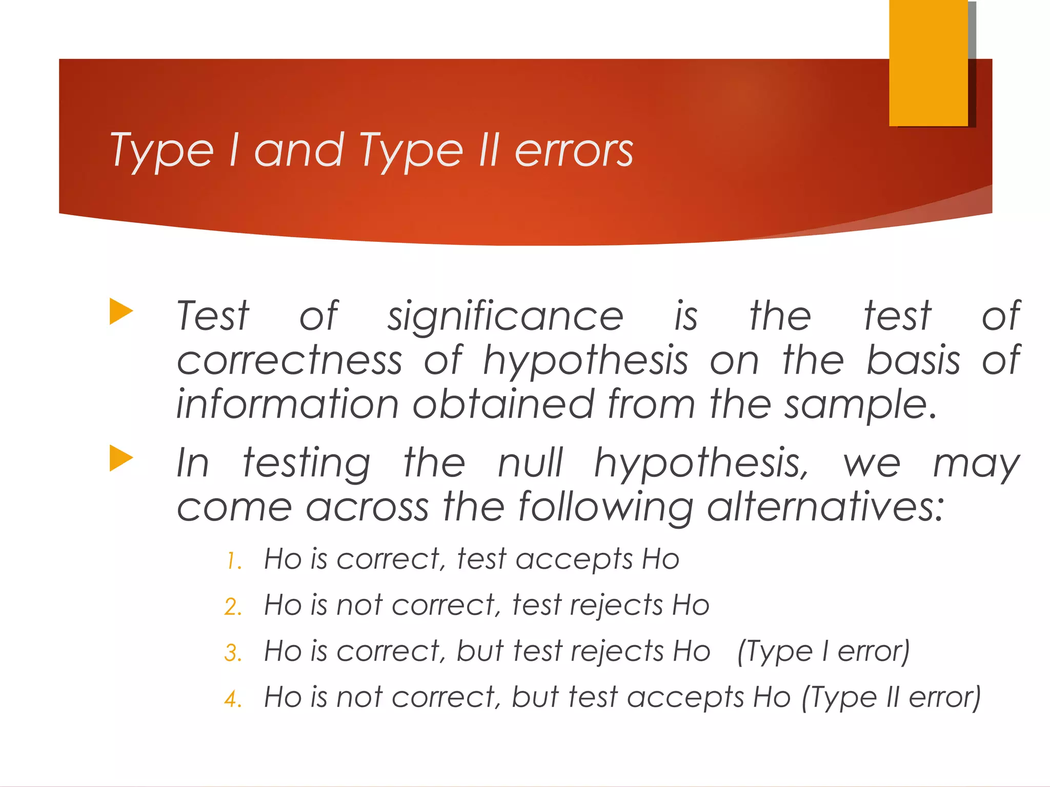 Type I and Type II errors
 Test of significance is the test of
correctness of hypothesis on the basis of
information obtained from the sample.
 In testing the null hypothesis, we may
come across the following alternatives:
1. Ho is correct, test accepts Ho
2. Ho is not correct, test rejects Ho
3. Ho is correct, but test rejects Ho (Type I error)
4. Ho is not correct, but test accepts Ho (Type II error)
 