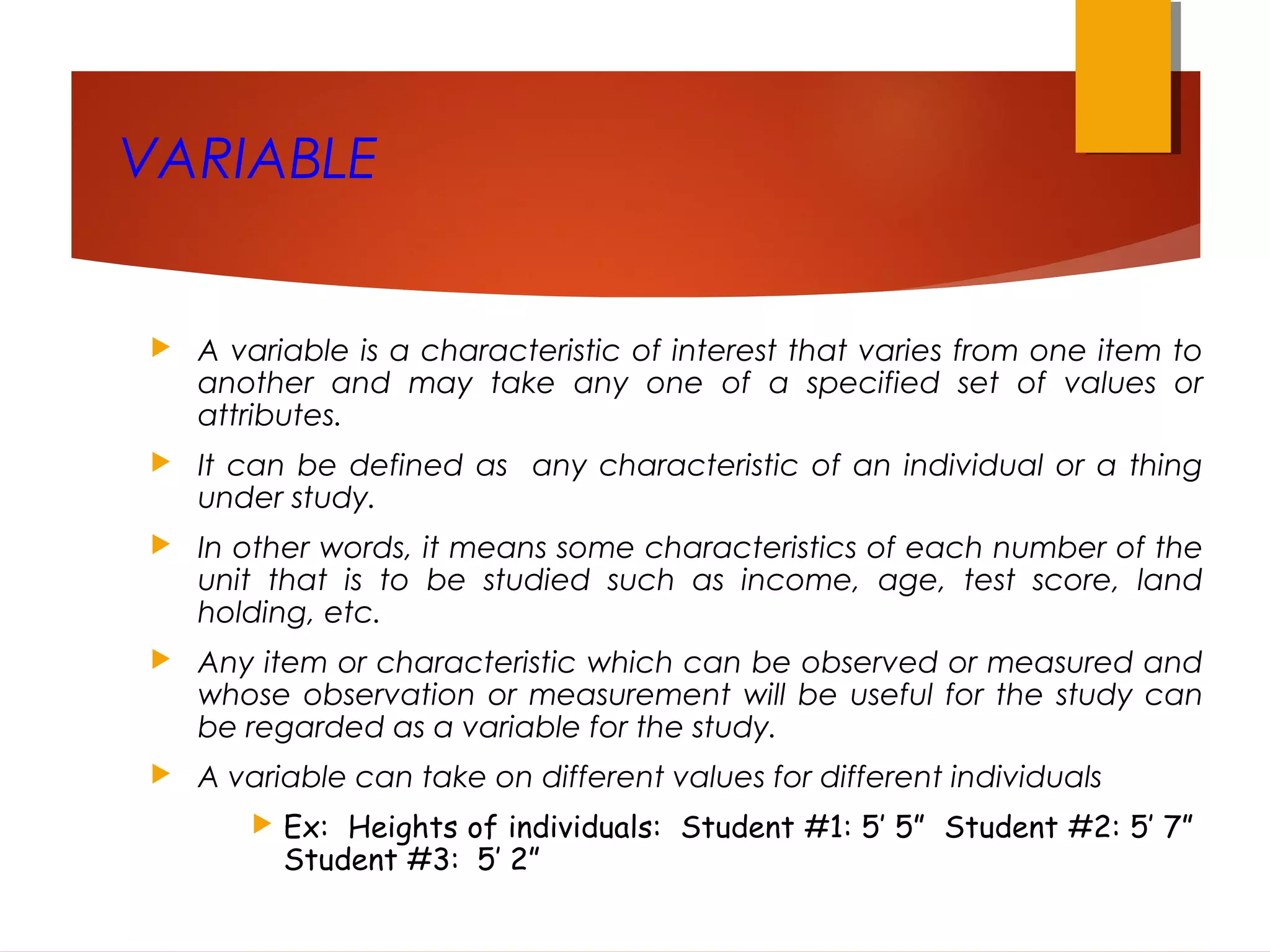VARIABLE
 A variable is a characteristic of interest that varies from one item to
another and may take any one of a specified set of values or
attributes.
 It can be defined as any characteristic of an individual or a thing
under study.
 In other words, it means some characteristics of each number of the
unit that is to be studied such as income, age, test score, land
holding, etc.
 Any item or characteristic which can be observed or measured and
whose observation or measurement will be useful for the study can
be regarded as a variable for the study.
 A variable can take on different values for different individuals
 Ex: Heights of individuals: Student #1: 5’ 5” Student #2: 5’ 7”
Student #3: 5’ 2”
 