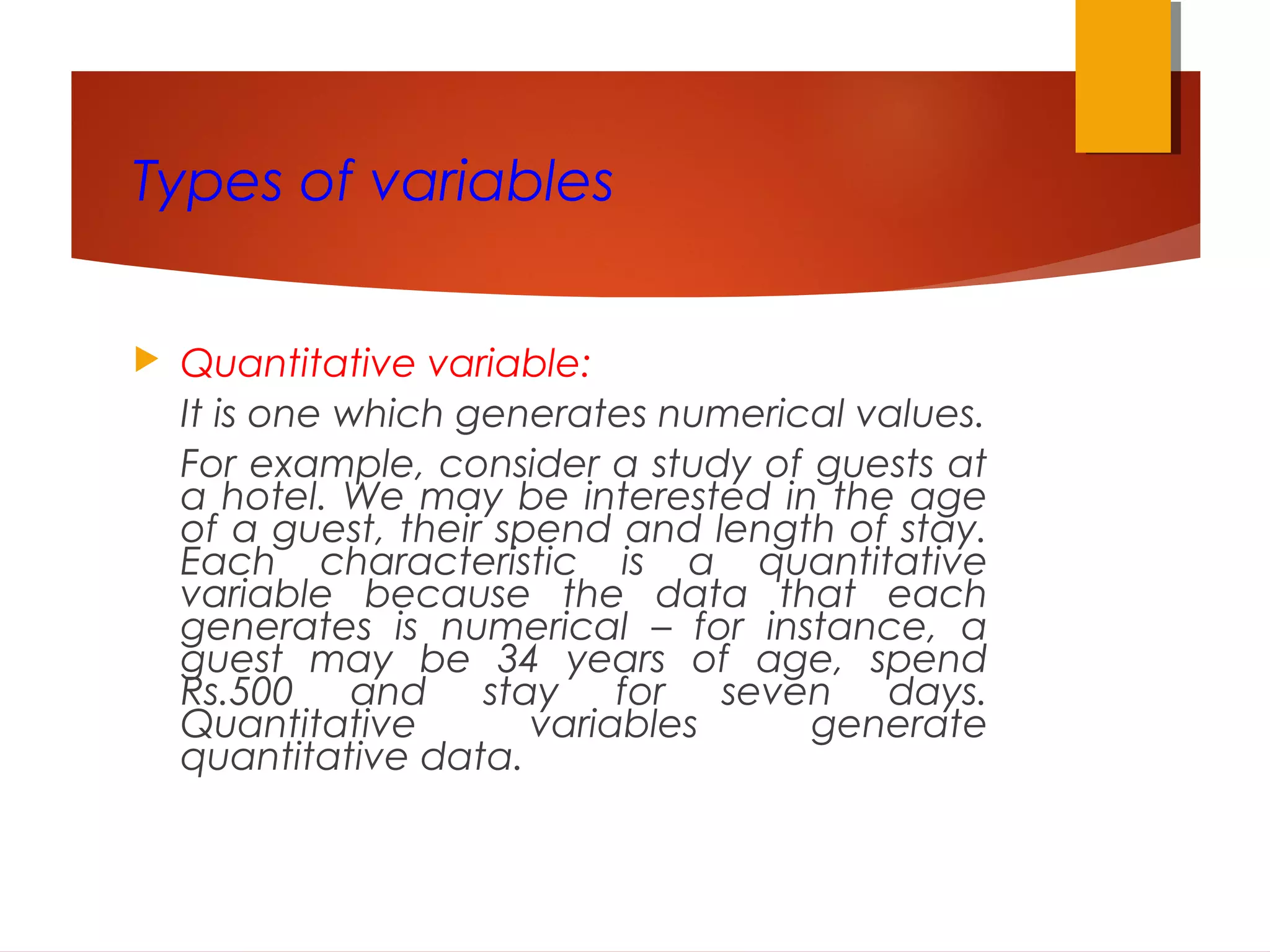Types of variables
 Quantitative variable:
It is one which generates numerical values.
For example, consider a study of guests at
a hotel. We may be interested in the age
of a guest, their spend and length of stay.
Each characteristic is a quantitative
variable because the data that each
generates is numerical – for instance, a
guest may be 34 years of age, spend
Rs.500 and stay for seven days.
Quantitative variables generate
quantitative data.
 
