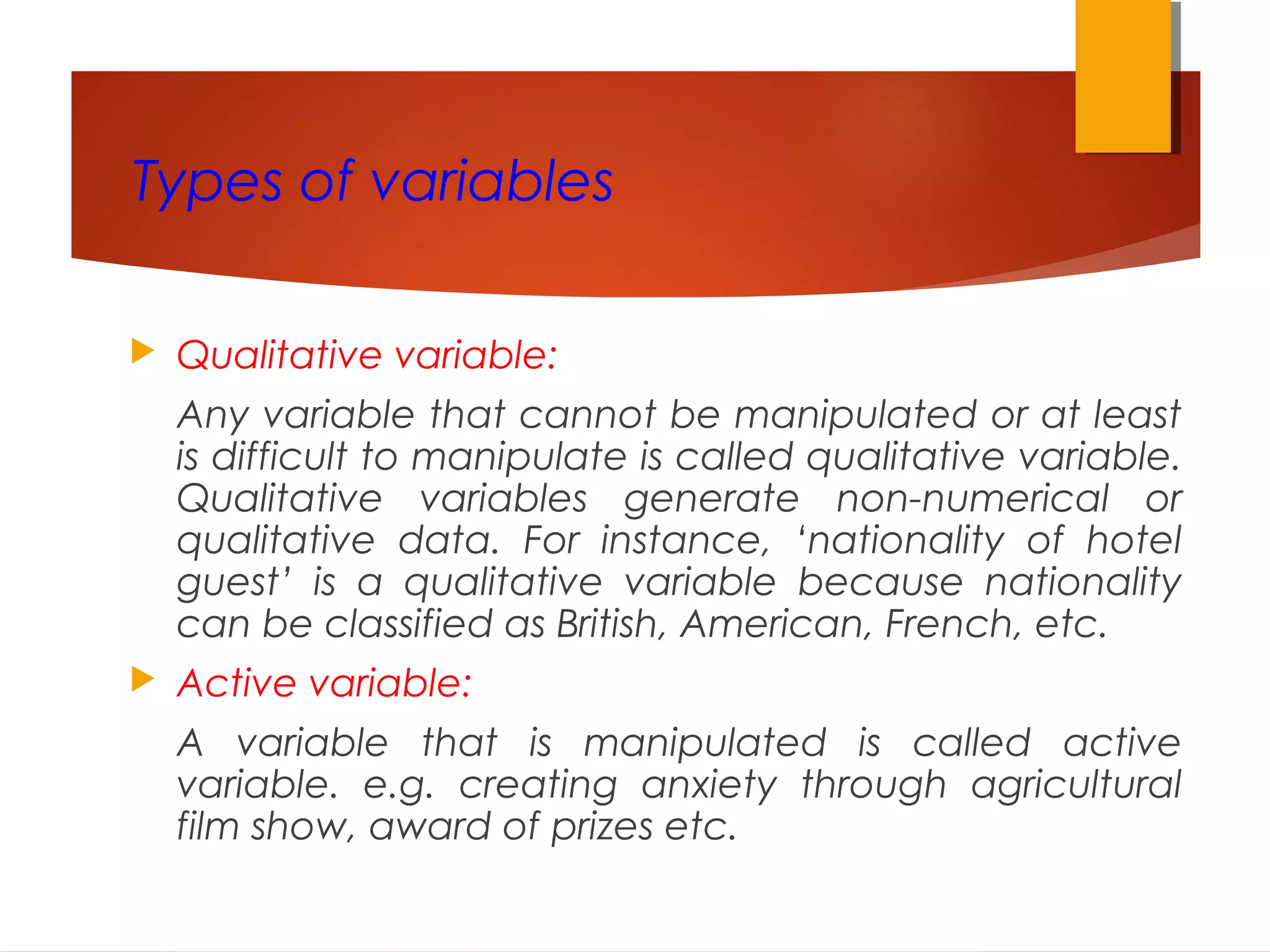 Types of variables
 Qualitative variable:
Any variable that cannot be manipulated or at least
is difficult to manipulate is called qualitative variable.
Qualitative variables generate non-numerical or
qualitative data. For instance, ‘nationality of hotel
guest’ is a qualitative variable because nationality
can be classified as British, American, French, etc.
 Active variable:
A variable that is manipulated is called active
variable. e.g. creating anxiety through agricultural
film show, award of prizes etc.
 