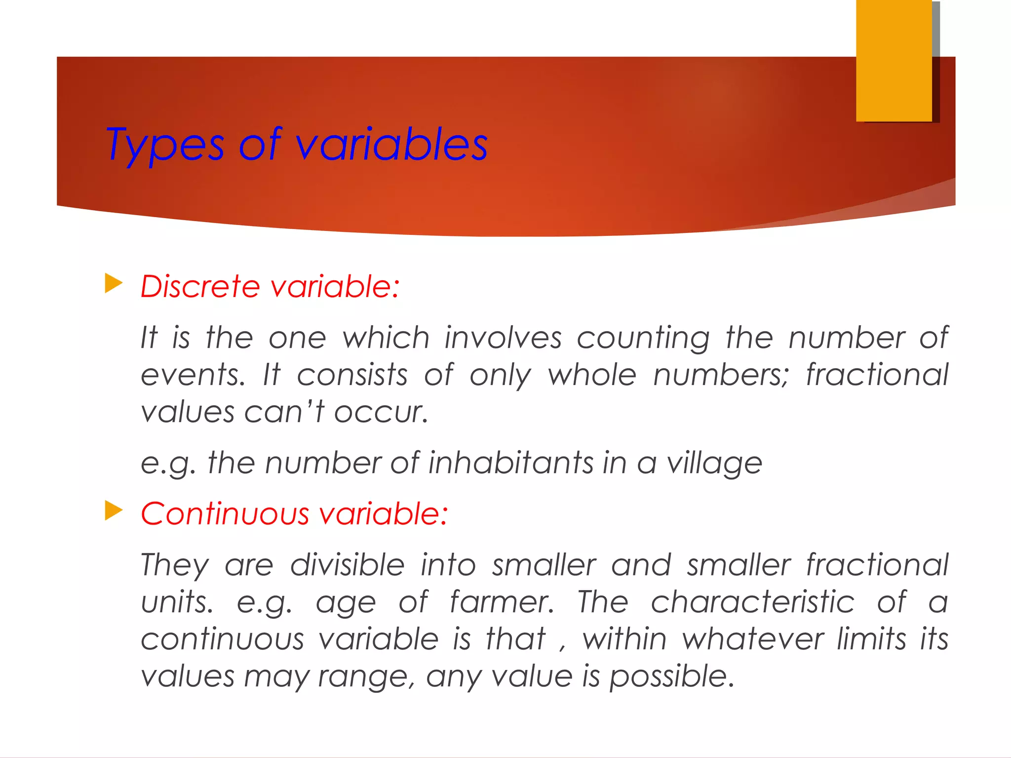 Types of variables
 Discrete variable:
It is the one which involves counting the number of
events. It consists of only whole numbers; fractional
values can’t occur.
e.g. the number of inhabitants in a village
 Continuous variable:
They are divisible into smaller and smaller fractional
units. e.g. age of farmer. The characteristic of a
continuous variable is that , within whatever limits its
values may range, any value is possible.
 