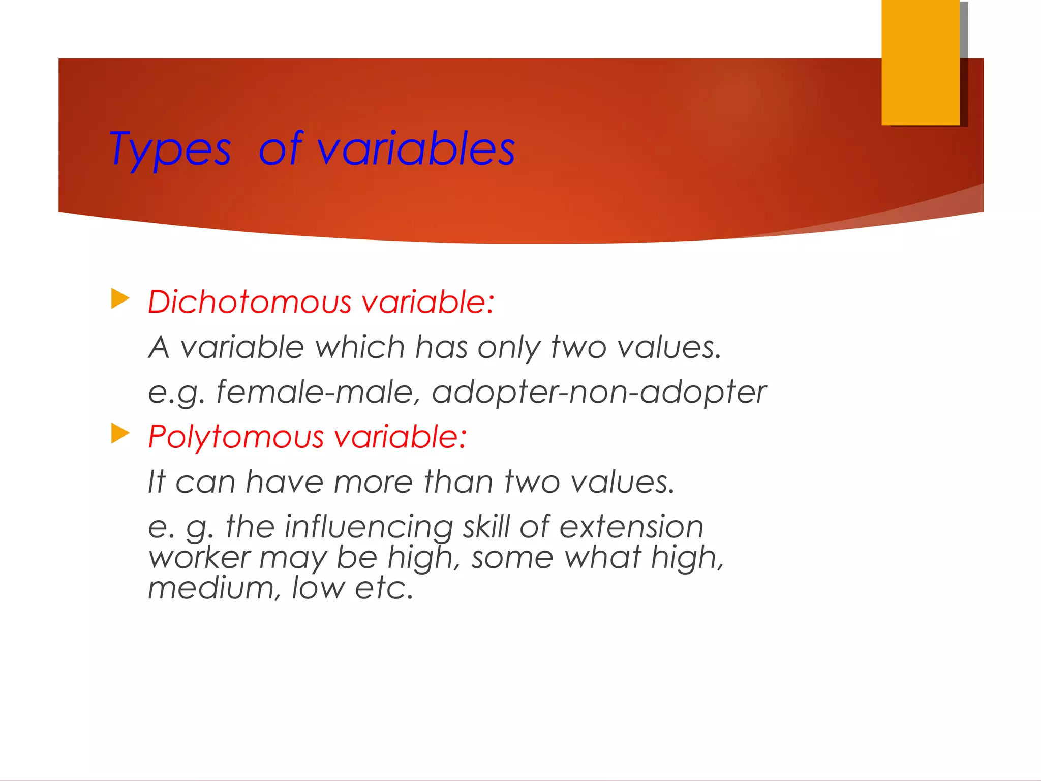 Types of variables
 Dichotomous variable:
A variable which has only two values.
e.g. female-male, adopter-non-adopter
 Polytomous variable:
It can have more than two values.
e. g. the influencing skill of extension
worker may be high, some what high,
medium, low etc.
 