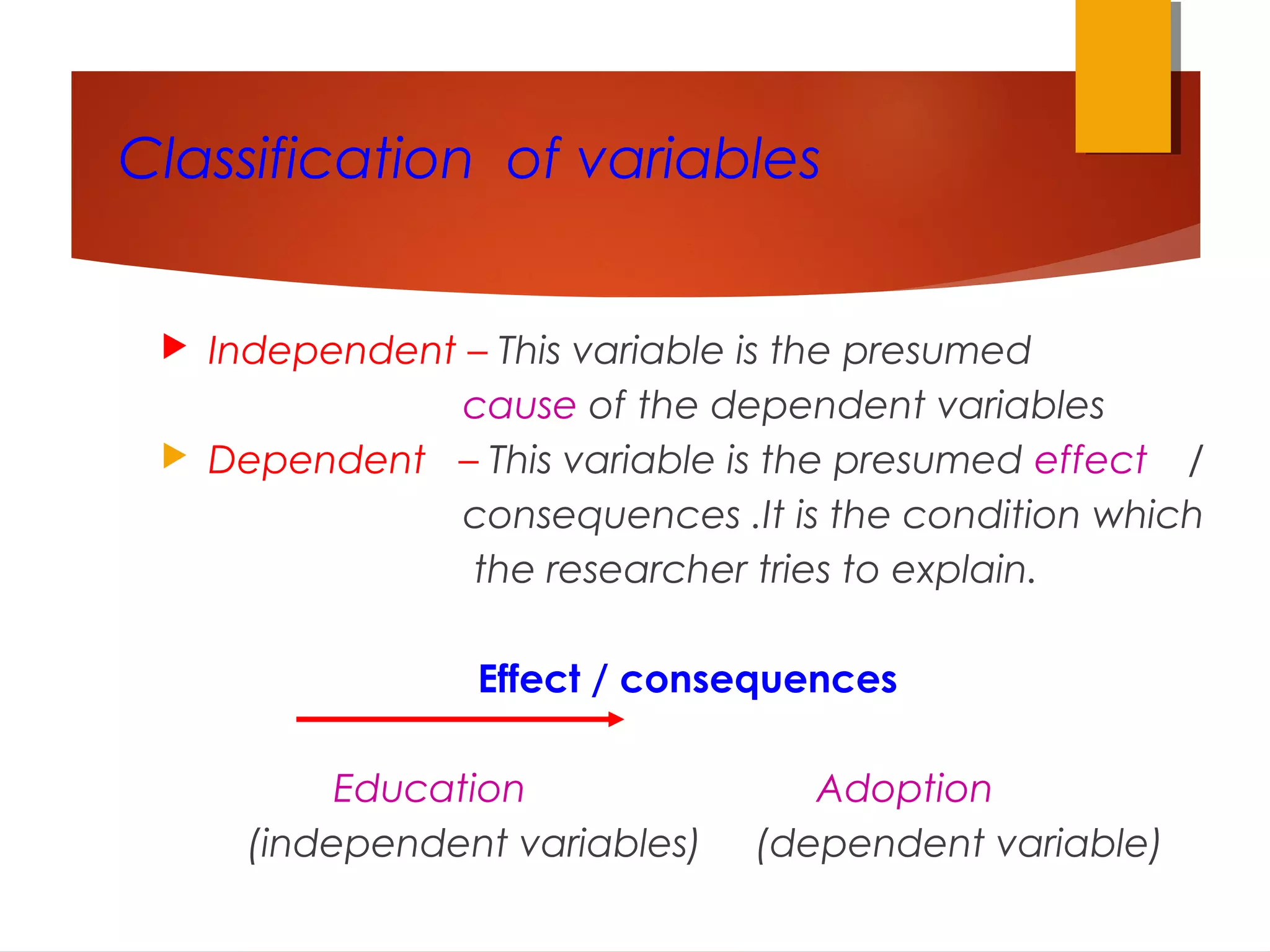Classification of variables
 Independent – This variable is the presumed
cause of the dependent variables
 Dependent – This variable is the presumed effect /
consequences .It is the condition which
the researcher tries to explain.
Effect / consequences
Education Adoption
(independent variables) (dependent variable)
 