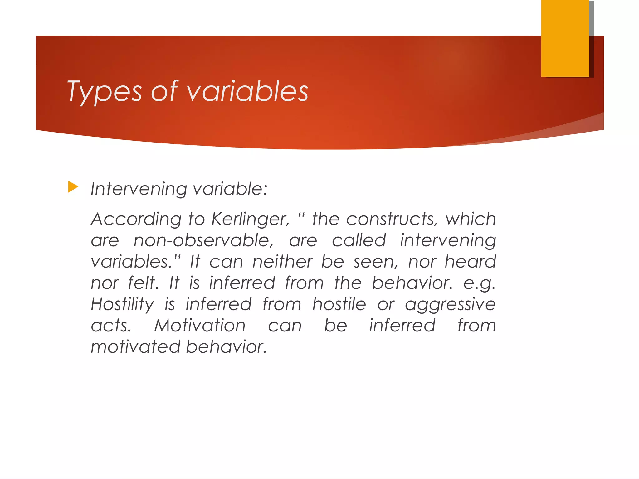 Types of variables
 Intervening variable:
According to Kerlinger, “ the constructs, which
are non-observable, are called intervening
variables.” It can neither be seen, nor heard
nor felt. It is inferred from the behavior. e.g.
Hostility is inferred from hostile or aggressive
acts. Motivation can be inferred from
motivated behavior.
 
