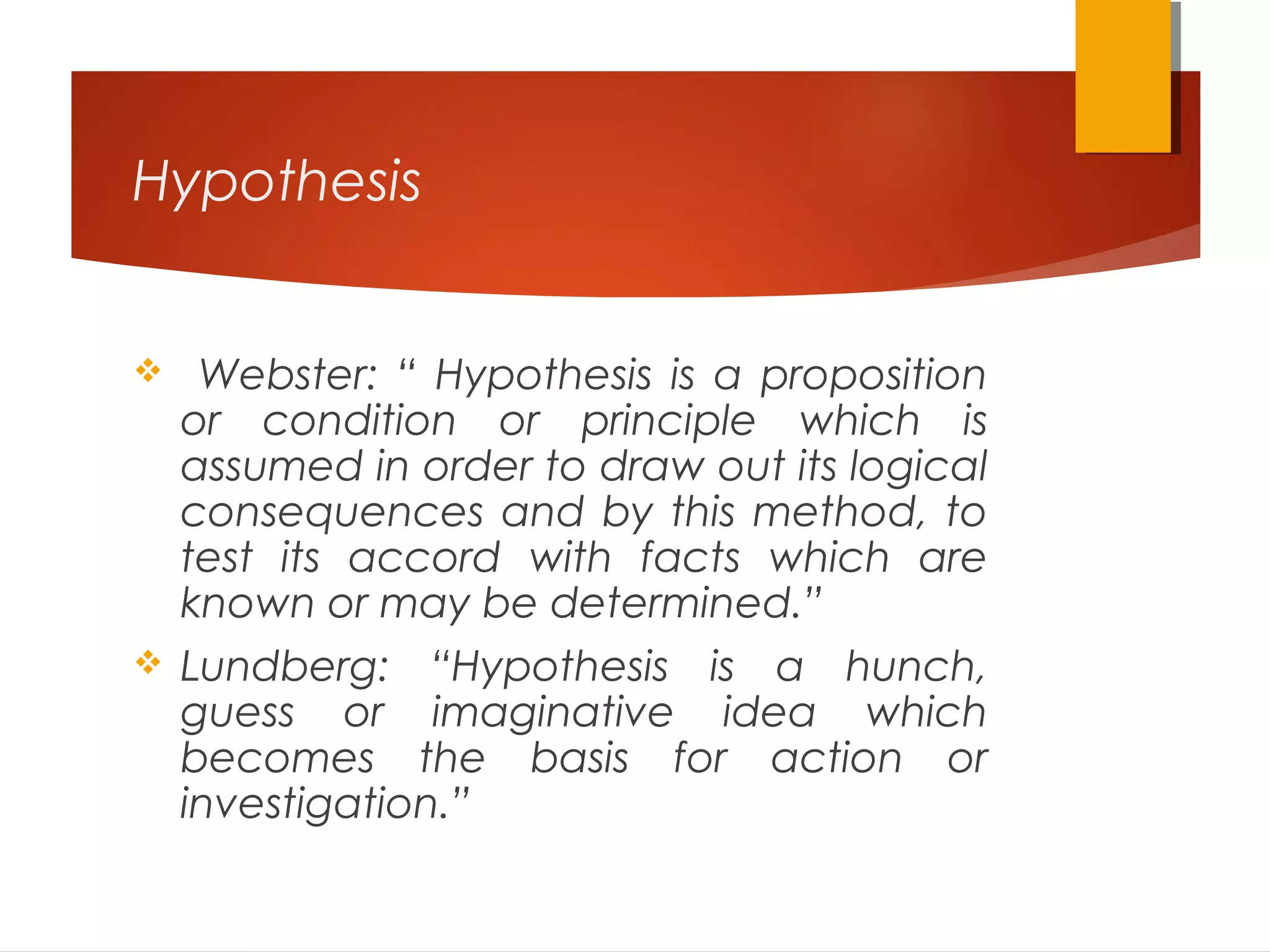 Hypothesis
 Webster: “ Hypothesis is a proposition
or condition or principle which is
assumed in order to draw out its logical
consequences and by this method, to
test its accord with facts which are
known or may be determined.”
 Lundberg: “Hypothesis is a hunch,
guess or imaginative idea which
becomes the basis for action or
investigation.”
 