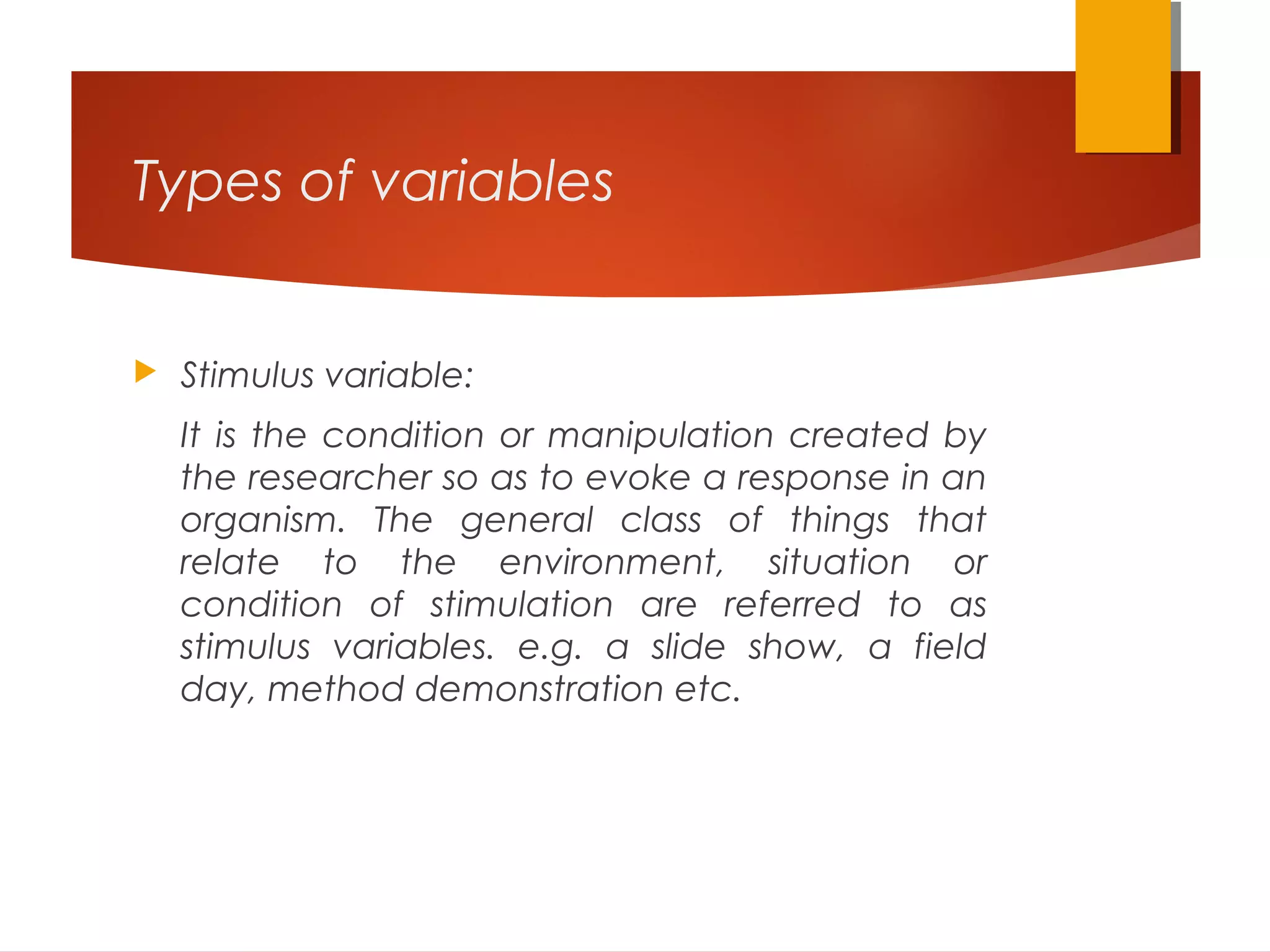 Types of variables
 Stimulus variable:
It is the condition or manipulation created by
the researcher so as to evoke a response in an
organism. The general class of things that
relate to the environment, situation or
condition of stimulation are referred to as
stimulus variables. e.g. a slide show, a field
day, method demonstration etc.
 