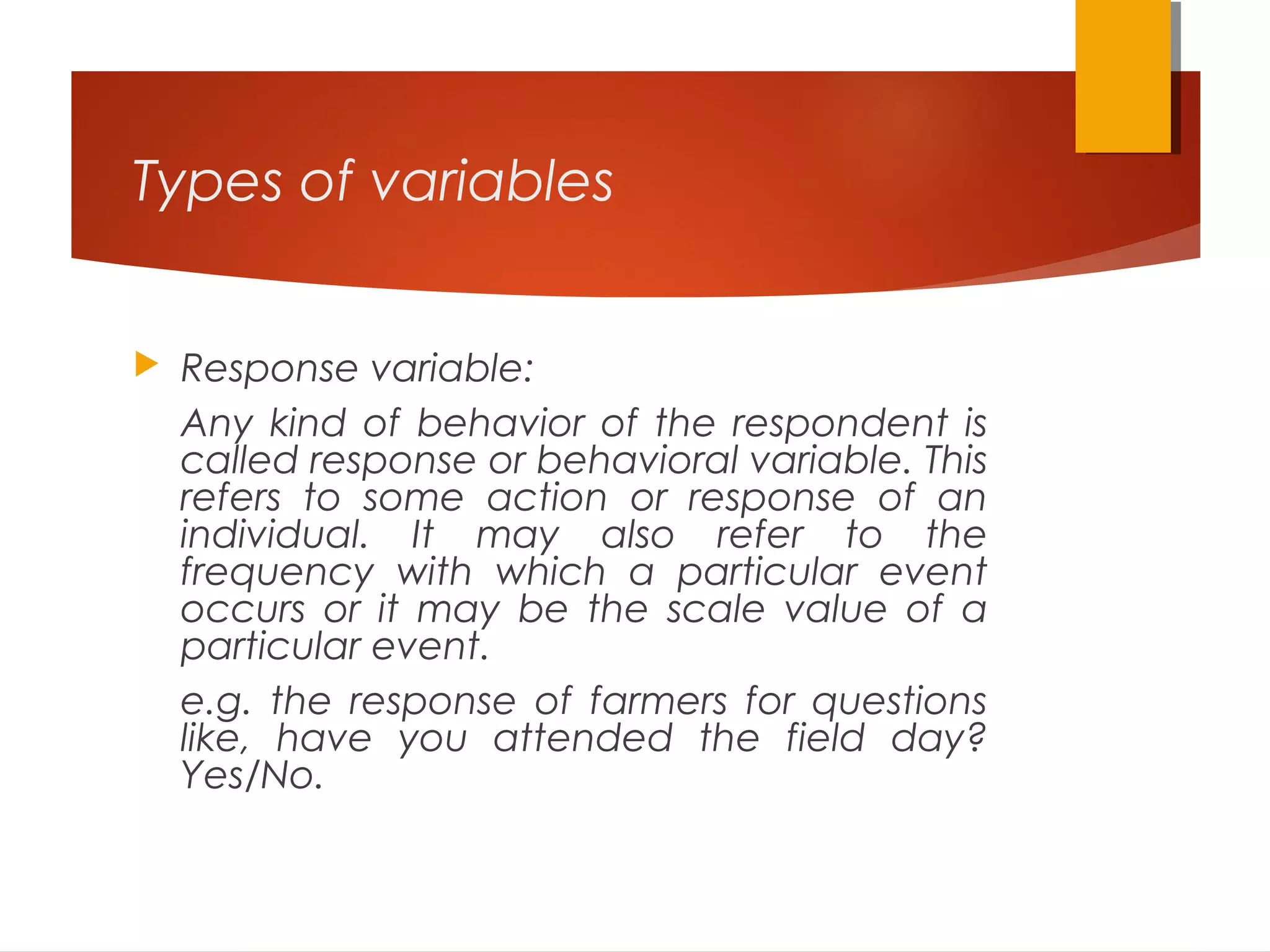 Types of variables
 Response variable:
Any kind of behavior of the respondent is
called response or behavioral variable. This
refers to some action or response of an
individual. It may also refer to the
frequency with which a particular event
occurs or it may be the scale value of a
particular event.
e.g. the response of farmers for questions
like, have you attended the field day?
Yes/No.
 