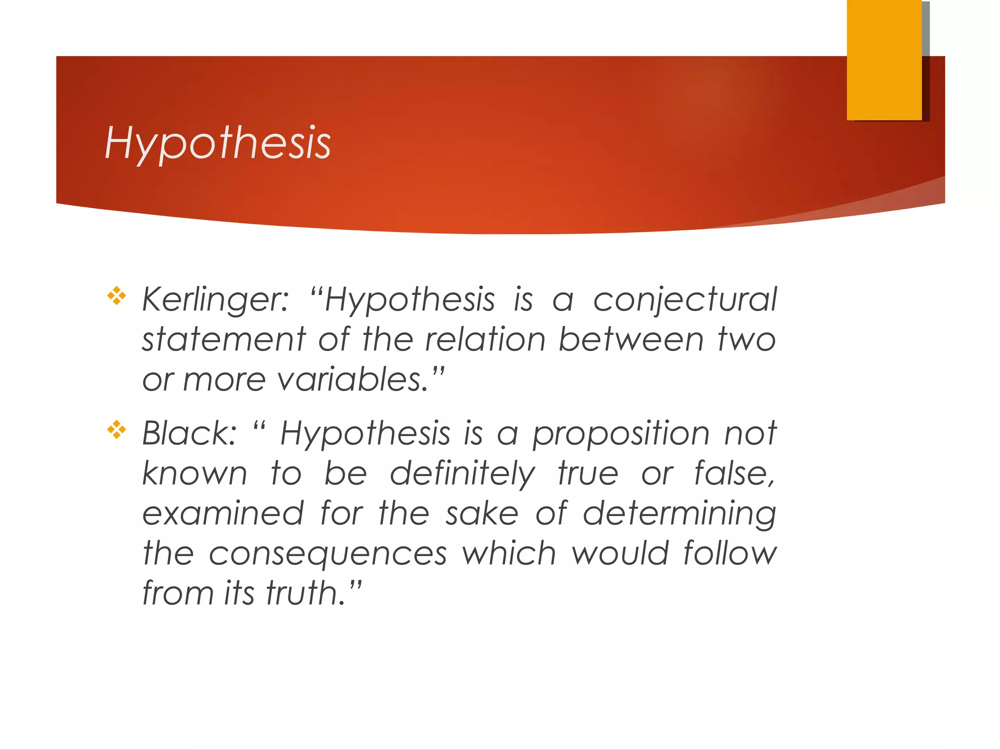 Hypothesis
 Kerlinger: “Hypothesis is a conjectural
statement of the relation between two
or more variables.”
 Black: “ Hypothesis is a proposition not
known to be definitely true or false,
examined for the sake of determining
the consequences which would follow
from its truth.”
 