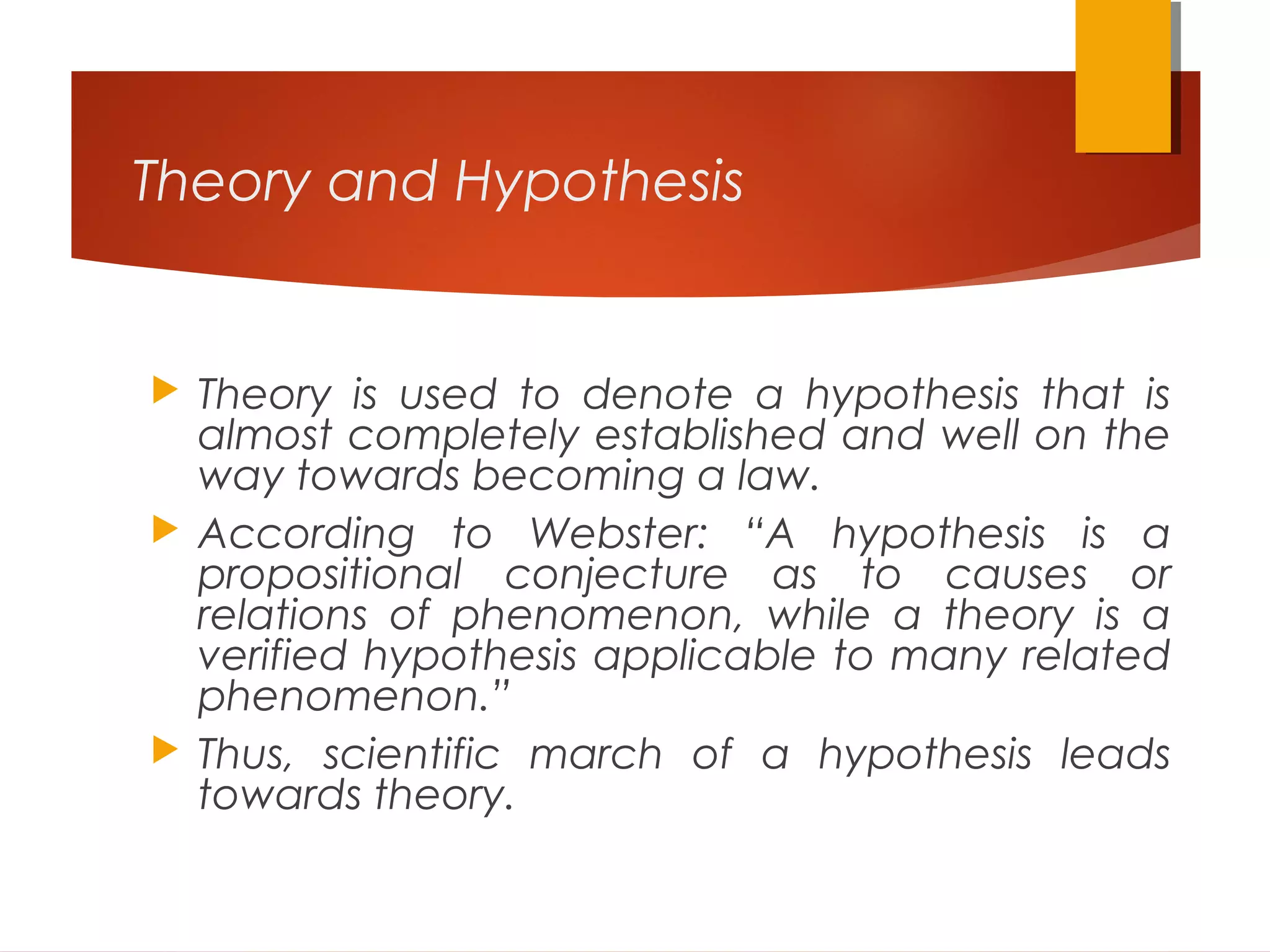 Theory and Hypothesis
 Theory is used to denote a hypothesis that is
almost completely established and well on the
way towards becoming a law.
 According to Webster: “A hypothesis is a
propositional conjecture as to causes or
relations of phenomenon, while a theory is a
verified hypothesis applicable to many related
phenomenon.”
 Thus, scientific march of a hypothesis leads
towards theory.
 