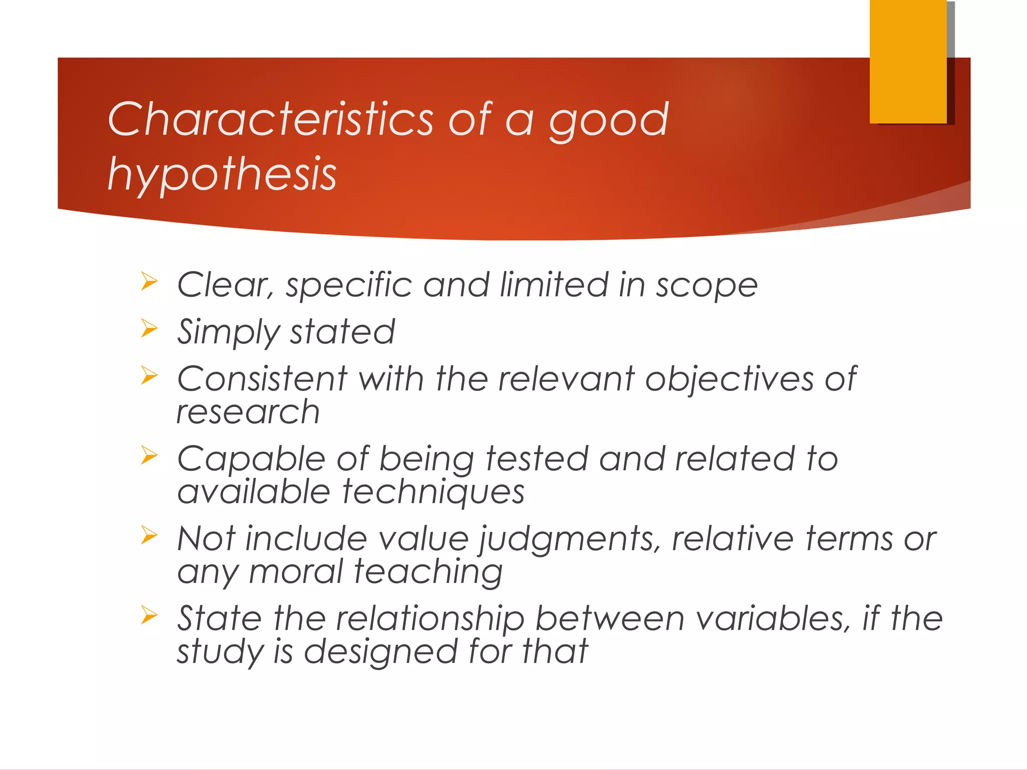Characteristics of a good
hypothesis
 Clear, specific and limited in scope
 Simply stated
 Consistent with the relevant objectives of
research
 Capable of being tested and related to
available techniques
 Not include value judgments, relative terms or
any moral teaching
 State the relationship between variables, if the
study is designed for that
 