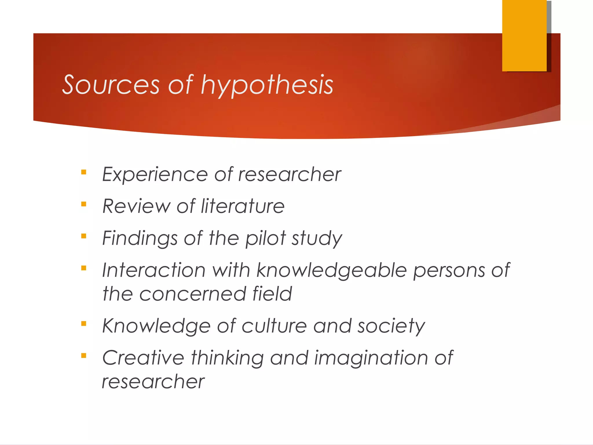 Sources of hypothesis
 Experience of researcher
 Review of literature
 Findings of the pilot study
 Interaction with knowledgeable persons of
the concerned field
 Knowledge of culture and society
 Creative thinking and imagination of
researcher
 