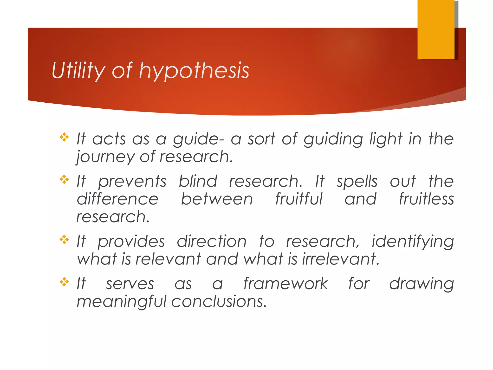Utility of hypothesis
 It acts as a guide- a sort of guiding light in the
journey of research.
 It prevents blind research. It spells out the
difference between fruitful and fruitless
research.
 It provides direction to research, identifying
what is relevant and what is irrelevant.
 It serves as a framework for drawing
meaningful conclusions.
 