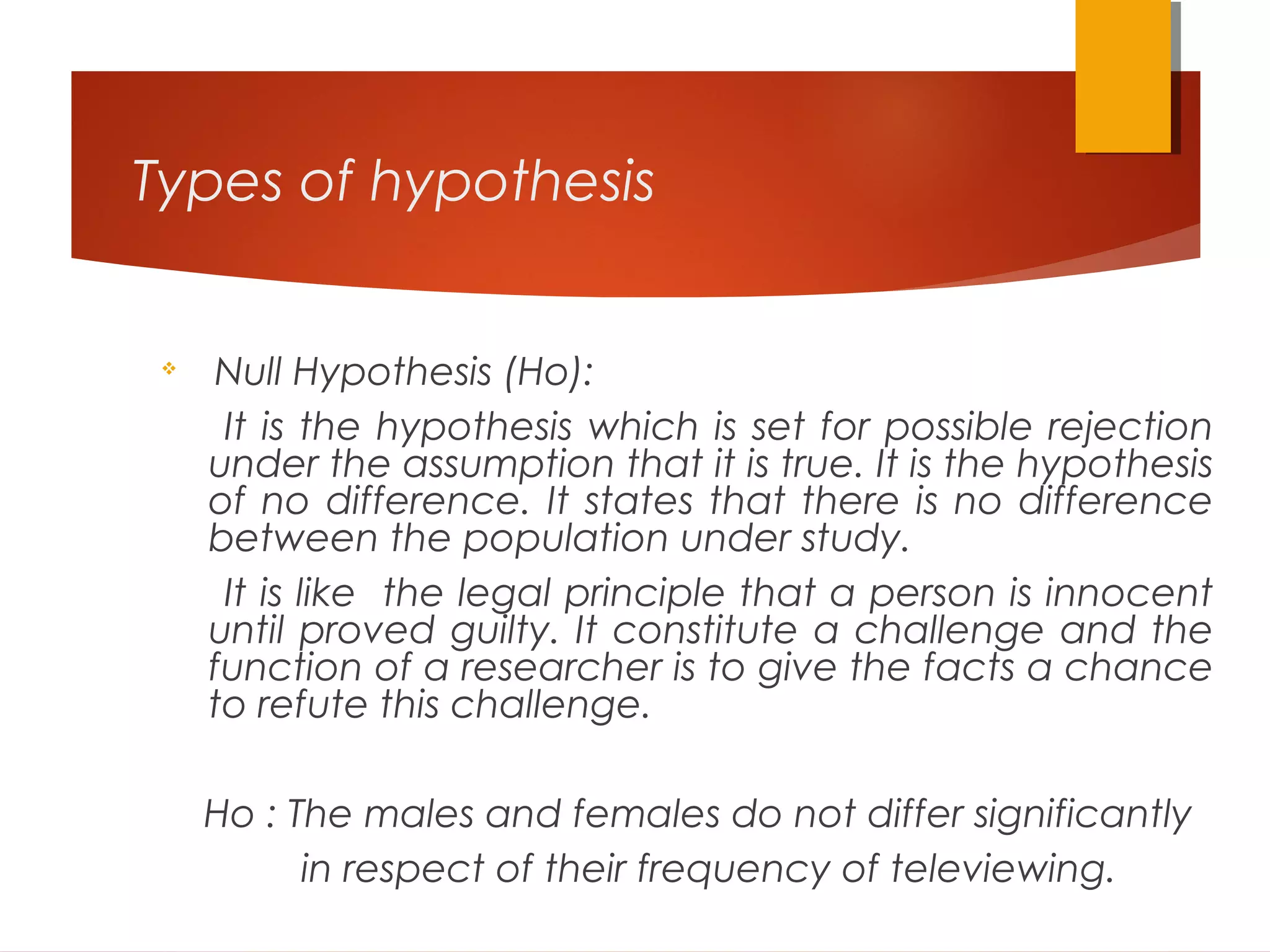 Types of hypothesis

Null Hypothesis (Ho):
It is the hypothesis which is set for possible rejection
under the assumption that it is true. It is the hypothesis
of no difference. It states that there is no difference
between the population under study.
It is like the legal principle that a person is innocent
until proved guilty. It constitute a challenge and the
function of a researcher is to give the facts a chance
to refute this challenge.
Ho : The males and females do not differ significantly
in respect of their frequency of televiewing.
 