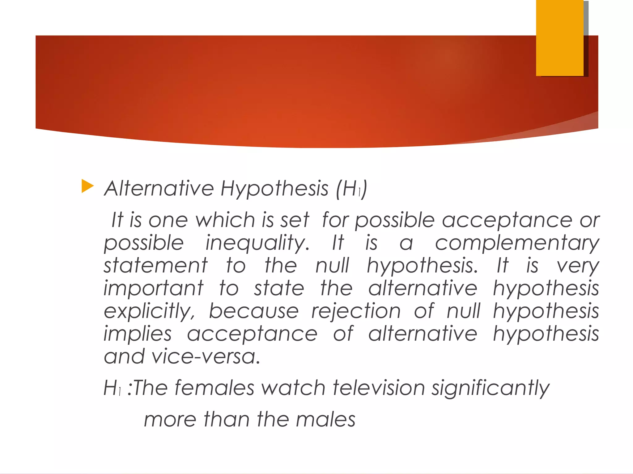  Alternative Hypothesis (H1)
It is one which is set for possible acceptance or
possible inequality. It is a complementary
statement to the null hypothesis. It is very
important to state the alternative hypothesis
explicitly, because rejection of null hypothesis
implies acceptance of alternative hypothesis
and vice-versa.
H1 :The females watch television significantly
more than the males
 