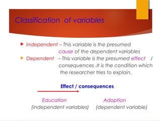 Classification of variables
 Independent – This variable is the presumed
cause of the dependent variables
 Dependent – This variable is the presumed effect /
consequences .It is the condition which
the researcher tries to explain.
Effect / consequences
Education Adoption
(independent variables) (dependent variable)
 