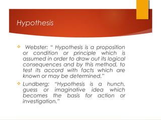 Hypothesis
 Webster: “ Hypothesis is a proposition
or condition or principle which is
assumed in order to draw out its logical
consequences and by this method, to
test its accord with facts which are
known or may be determined.”
 Lundberg: “Hypothesis is a hunch,
guess or imaginative idea which
becomes the basis for action or
investigation.”
 