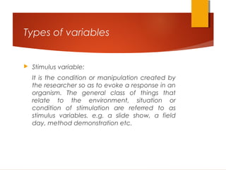 Types of variables
 Stimulus variable:
It is the condition or manipulation created by
the researcher so as to evoke a response in an
organism. The general class of things that
relate to the environment, situation or
condition of stimulation are referred to as
stimulus variables. e.g. a slide show, a field
day, method demonstration etc.
 