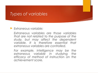 Types of variables
 Extraneous variable:
Extraneous variables are those variables
that are not related to the purpose of the
study, but may affect the dependent
variable. It is therefore essential that
extraneous variables are controlled.
For example, intelligence may be the
extraneous variable in studying the
efficacy of method of instruction on the
achievement score.
 