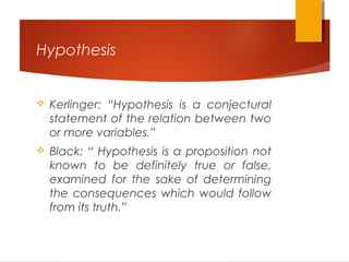 Hypothesis
 Kerlinger: “Hypothesis is a conjectural
statement of the relation between two
or more variables.”
 Black: “ Hypothesis is a proposition not
known to be definitely true or false,
examined for the sake of determining
the consequences which would follow
from its truth.”
 