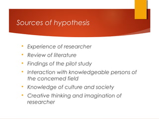 Sources of hypothesis
 Experience of researcher
 Review of literature
 Findings of the pilot study
 Interaction with knowledgeable persons of
the concerned field
 Knowledge of culture and society
 Creative thinking and imagination of
researcher
 