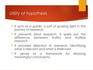 Utility of hypothesis
 It acts as a guide- a sort of guiding light in the
journey of research.
 It prevents blind research. It spells out the
difference between fruitful and fruitless
research.
 It provides direction to research, identifying
what is relevant and what is irrelevant.
 It serves as a framework for drawing
meaningful conclusions.
 