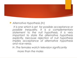  Alternative Hypothesis (H1)
It is one which is set for possible acceptance or
possible inequality. It is a complementary
statement to the null hypothesis. It is very
important to state the alternative hypothesis
explicitly, because rejection of null hypothesis
implies acceptance of alternative hypothesis
and vice-versa.
H1 :The females watch television significantly
more than the males
 