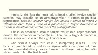 Ironically, the fact the most educational studies involve smaller
samples may actually be an advantage when it comes to practical
significance. Because smaller sample size makes it harder to detect a
difference even there is one in a population, a larger difference in
means is therefore required to reject the null hypothesis.
This is so because a smaller sample results in a larger standard
error of the difference in means (SED). Therefore, a larger difference in
means is required to reach the significance level.
One should always take care in interpreting results----- just
because one brand of radios is significantly more powerful than
another brans statistically does not mean than those looking for radio
should rush to but the first brand.
 