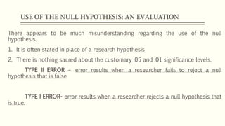 USE OF THE NULL HYPOTHESIS: AN EVALUATION
There appears to be much misunderstanding regarding the use of the null
hypothesis.
1. It is often stated in place of a research hypothesis
2. There is nothing sacred about the customary .05 and .01 significance levels.
TYPE II ERROR – error results when a researcher fails to reject a null
hypothesis that is false
TYPE I ERROR- error results when a researcher rejects a null hypothesis that
is true.
 