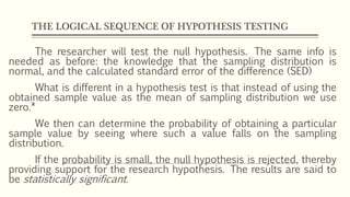 THE LOGICAL SEQUENCE OF HYPOTHESIS TESTING
The researcher will test the null hypothesis. The same info is
needed as before: the knowledge that the sampling distribution is
normal, and the calculated standard error of the difference (SED)
What is different in a hypothesis test is that instead of using the
obtained sample value as the mean of sampling distribution we use
zero.*
We then can determine the probability of obtaining a particular
sample value by seeing where such a value falls on the sampling
distribution.
If the probability is small, the null hypothesis is rejected, thereby
providing support for the research hypothesis. The results are said to
be statistically significant.
 