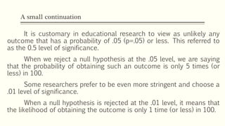 A small continuation
It is customary in educational research to view as unlikely any
outcome that has a probability of .05 (p=.05) or less. This referred to
as the 0.5 level of significance.
When we reject a null hypothesis at the .05 level, we are saying
that the probability of obtaining such an outcome is only 5 times (or
less) in 100.
Some researchers prefer to be even more stringent and choose a
.01 level of significance.
When a null hypothesis is rejected at the .01 level, it means that
the likelihood of obtaining the outcome is only 1 time (or less) in 100.
 