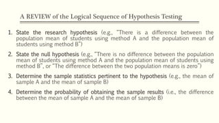 A REVIEW of the Logical Sequence of Hypothesis Testing
1. State the research hypothesis (e.g., “There is a difference between the
population mean of students using method A and the population mean of
students using method B”)
2. State the null hypothesis (e.g., “There is no difference between the population
mean of students using method A and the population mean of students using
method B”, or “The difference between the two population means is zero”)
3. Determine the sample statistics pertinent to the hypothesis (e.g., the mean of
sample A and the mean of sample B)
4. Determine the probability of obtaining the sample results (i.e., the difference
between the mean of sample A and the mean of sample B)
 
