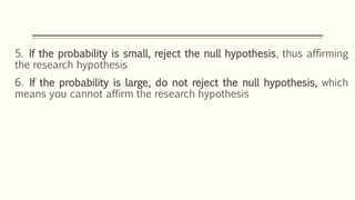 5. If the probability is small, reject the null hypothesis, thus affirming
the research hypothesis
6. If the probability is large, do not reject the null hypothesis, which
means you cannot affirm the research hypothesis
 