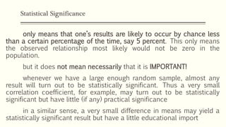 Statistical Significance
only means that one’s results are likely to occur by chance less
than a certain percentage of the time, say 5 percent. This only means
the observed relationship most likely would not be zero in the
population.
but it does not mean necessarily that it is IMPORTANT!
whenever we have a large enough random sample, almost any
result will turn out to be statistically significant. Thus a very small
correlation coefficient, for example, may turn out to be statistically
significant but have little (if any) practical significance
in a similar sense, a very small difference in means may yield a
statistically significant result but have a little educational import
 