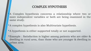 COMPLEX HYPOTHESIS
•A Complex hypothesis concerns a relationship where two or
more independent variables or both are being examined in the
same study.
•A complex hypothesis is also Multivariate hypothesis.
•A hypothesis is either supported totally or not supported.
•Example : Satisfaction is higher among patients who are older &
dwelling in rural area, than those who are younger & dwelling in
urban area.
 
