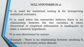 NULL HYPOTHESIS (H o)
•It is used for statistical testing & for interpreting
statistical outcomes.
•It is used when the researcher believes there is no
relationship between the two variables & when
theoretical or empirical information is inadequate to
state a research hypothesis.
•It is non-directional by nature.
•Example : There is no relationship between smoking &
incidence of coronary artery disease.
 