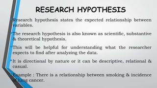 RESEARCH HYPOTHESIS
•Research hypothesis states the expected relationship between
variables.
•The research hypothesis is also known as scientific, substantive
& theoretical hypothesis.
•This will be helpful for understanding what the researcher
expects to find after analyzing the data.
•It is directional by nature or it can be descriptive, relational &
casual.
•Example : There is a relationship between smoking & incidence
of lung cancer.
 