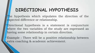 DIRECTIONAL HYPOTHESIS
•The hypothesis which stipulates the direction of the
expected difference or relationship.
•Directional hypothesis is a statement is conjuncture
where the two variables of the study are expressed as
having some relationship in certain direction.
•Example : There will be a positive relationship between
extra coaching & academic achievement.
 