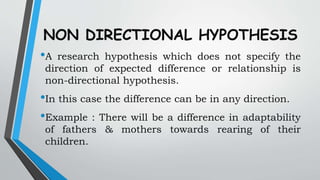 NON DIRECTIONAL HYPOTHESIS
•A research hypothesis which does not specify the
direction of expected difference or relationship is
non-directional hypothesis.
•In this case the difference can be in any direction.
•Example : There will be a difference in adaptability
of fathers & mothers towards rearing of their
children.
 