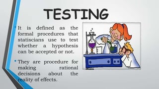 TESTING
• It is defined as the
formal procedures that
statiscians use to test
whether a hypothesis
can be accepted or not.
• They are procedure for
making rational
decisions about the
reality of effects.
 