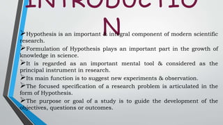 INTRODUCTIO
NHypothesis is an important & integral component of modern scientific
research.
Formulation of Hypothesis plays an important part in the growth of
knowledge in science.
It is regarded as an important mental tool & considered as the
principal instrument in research.
Its main function is to suggest new experiments & observation.
The focused specification of a research problem is articulated in the
form of Hypothesis.
The purpose or goal of a study is to guide the development of the
objectives, questions or outcomes.
 