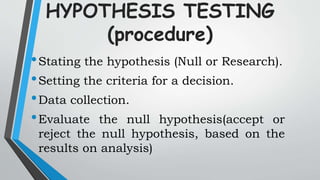 HYPOTHESIS TESTING
(procedure)
•Stating the hypothesis (Null or Research).
•Setting the criteria for a decision.
•Data collection.
•Evaluate the null hypothesis(accept or
reject the null hypothesis, based on the
results on analysis)
 