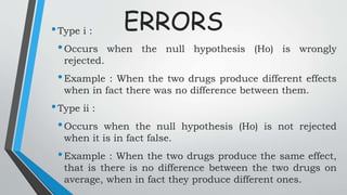 ERRORS•Type i :
•Occurs when the null hypothesis (Ho) is wrongly
rejected.
•Example : When the two drugs produce different effects
when in fact there was no difference between them.
•Type ii :
•Occurs when the null hypothesis (Ho) is not rejected
when it is in fact false.
•Example : When the two drugs produce the same effect,
that is there is no difference between the two drugs on
average, when in fact they produce different ones.
 